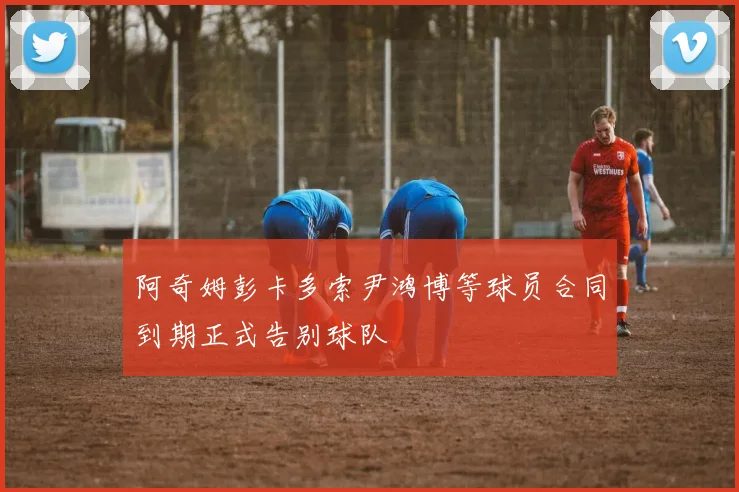 阿奇姆彭卡多索尹鸿博等球员合同到期正式告别球队