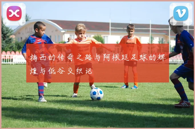 梅西的传奇之路与阿根廷足球的辉煌与低谷交织记