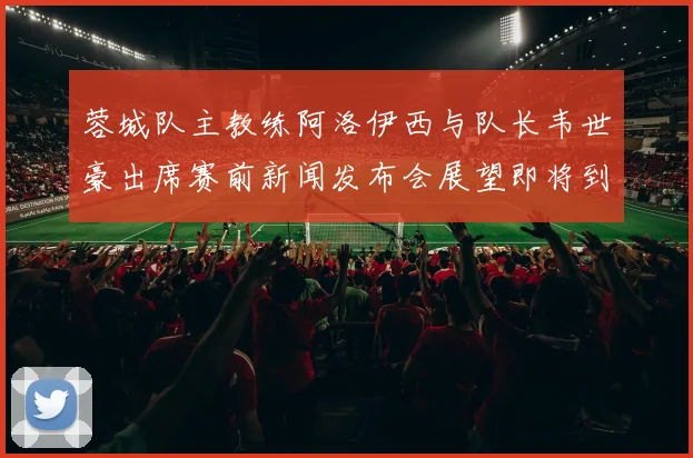 蓉城队主教练阿洛伊西与队长韦世豪出席赛前新闻发布会展望即将到来的比赛