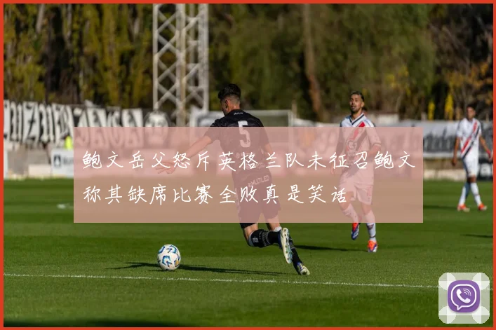 鲍文岳父怒斥英格兰队未征召鲍文称其缺席比赛全败真是笑话