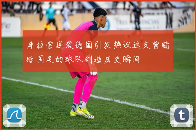 库拉索逆袭德国引发热议这支曾输给国足的球队创造历史瞬间