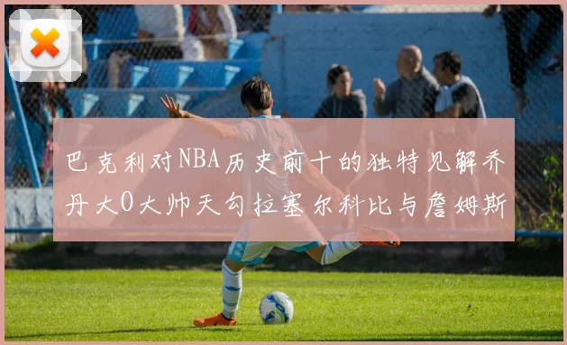巴克利对NBA历史前十的独特见解乔丹大O大帅天勾拉塞尔科比与詹姆斯排名分析