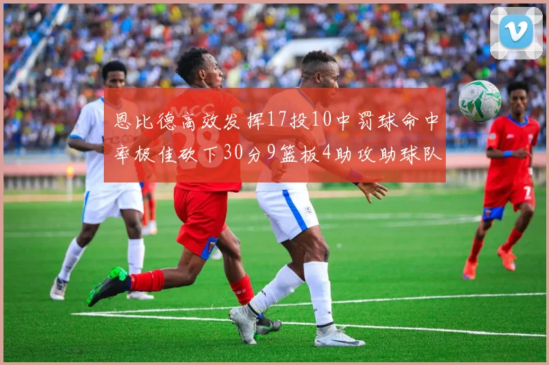 恩比德高效发挥17投10中罚球命中率极佳砍下30分9篮板4助攻助球队获胜
