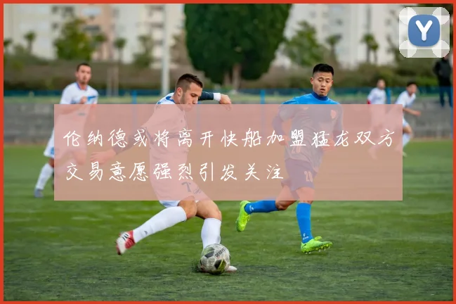 伦纳德或将离开快船加盟猛龙双方交易意愿强烈引发关注