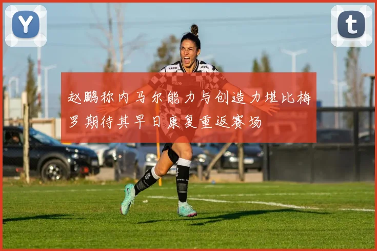 赵鹏称内马尔能力与创造力堪比梅罗期待其早日康复重返赛场