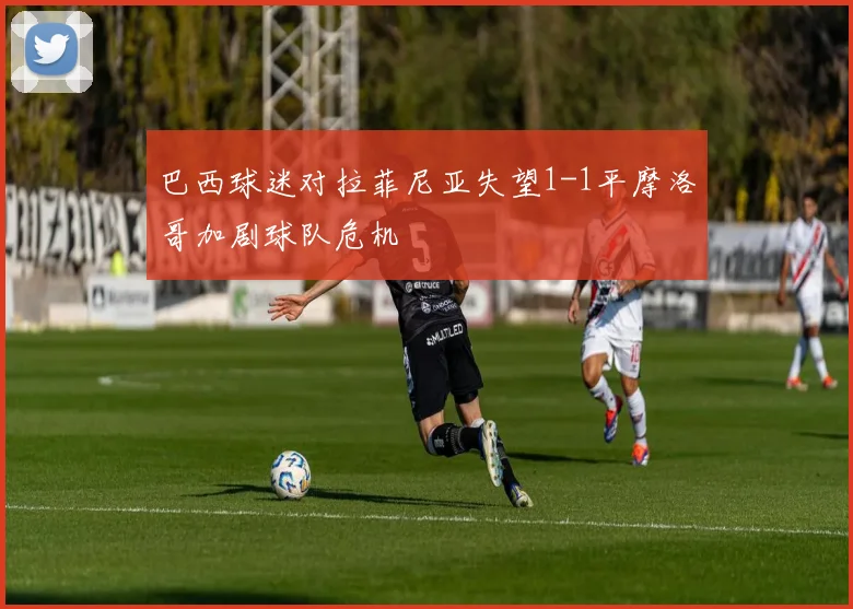 巴西球迷对拉菲尼亚失望1-1平摩洛哥加剧球队危机
