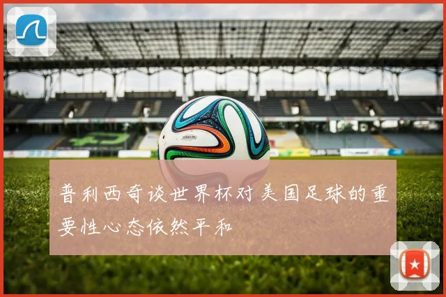 普利西奇谈世界杯对美国足球的重要性心态依然平和