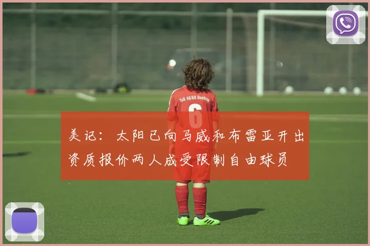 美记：太阳已向马威和布雷亚开出资质报价两人成受限制自由球员
