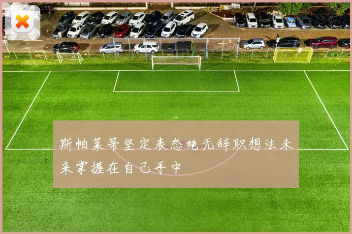 斯帕莱蒂坚定表态绝无辞职想法未来掌握在自己手中