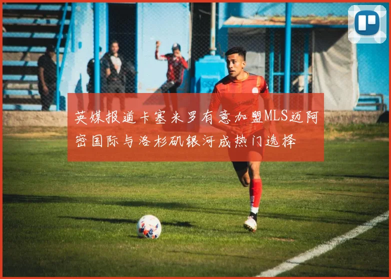 英媒报道卡塞米罗有意加盟MLS迈阿密国际与洛杉矶银河成热门选择