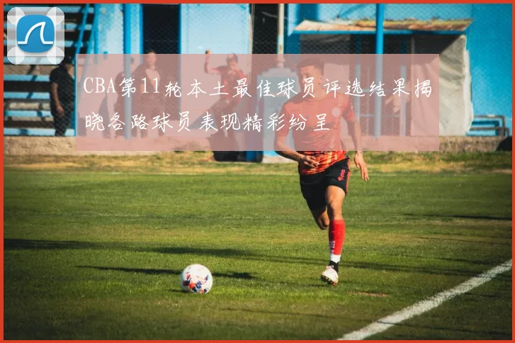 CBA第11轮本土最佳球员评选结果揭晓各路球员表现精彩纷呈