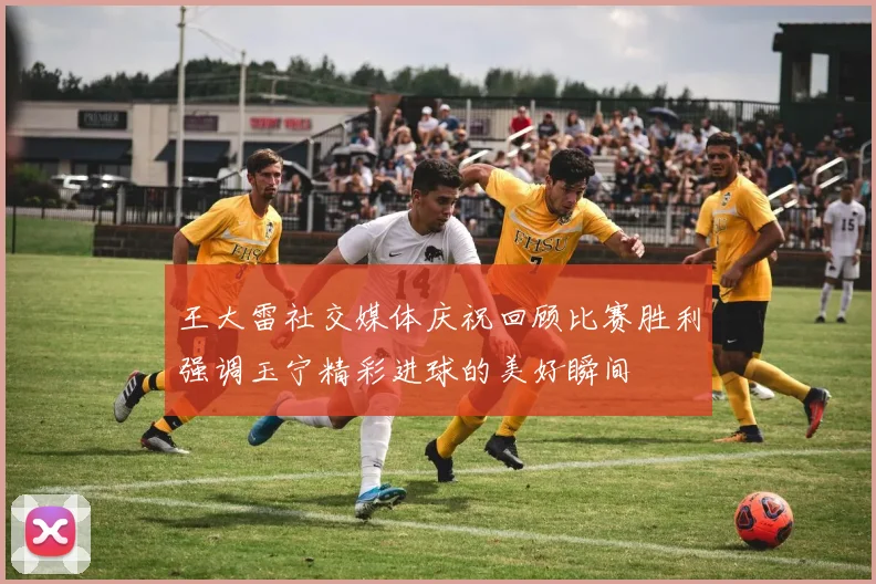 王大雷社交媒体庆祝回顾比赛胜利强调玉宁精彩进球的美好瞬间