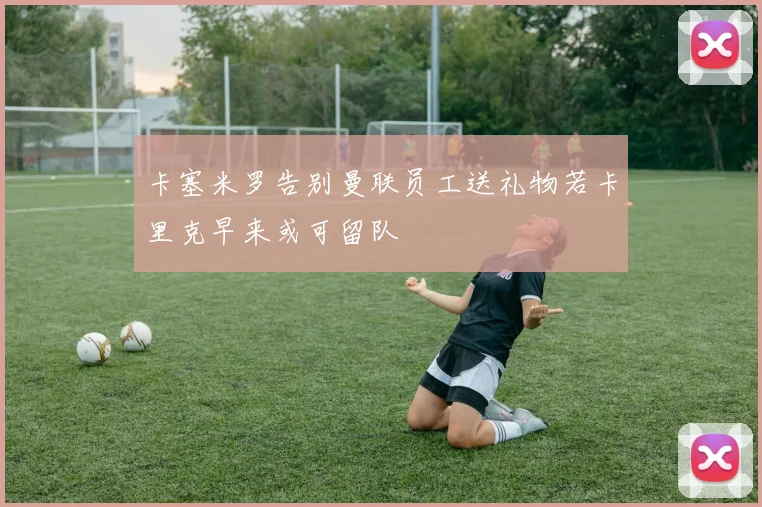 卡塞米罗告别曼联员工送礼物若卡里克早来或可留队
