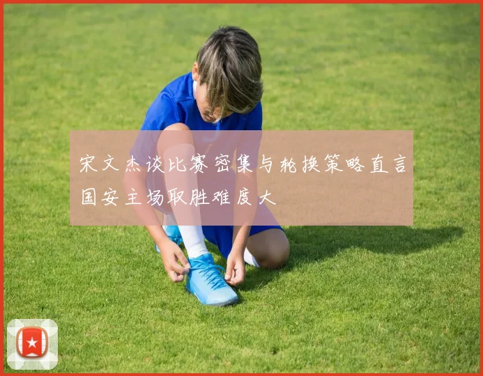 宋文杰谈比赛密集与轮换策略直言国安主场取胜难度大