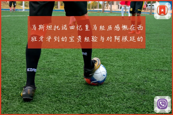 马斯坦托诺回忆皇马经历感慨在西班牙学到的宝贵经验与对阿根廷的思念