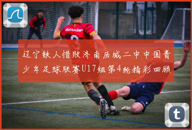 辽宁铁人惜败济南历城二中中国青少年足球联赛U17组第4轮精彩回顾