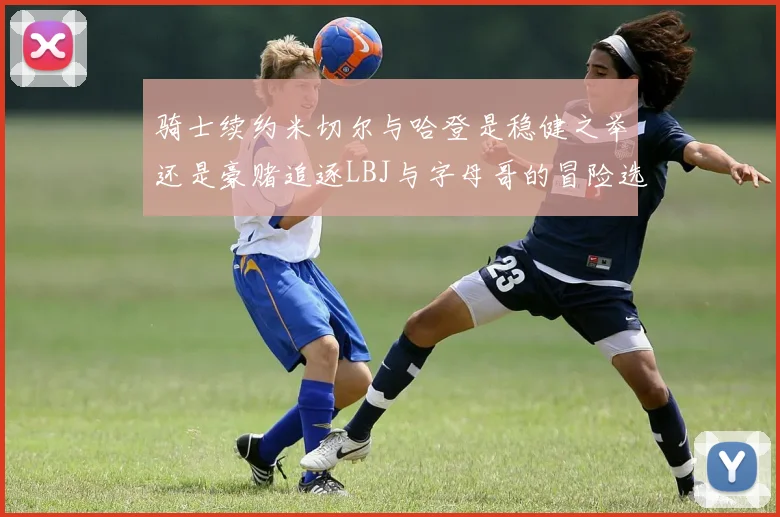 骑士续约米切尔与哈登是稳健之举还是豪赌追逐LBJ与字母哥的冒险选择