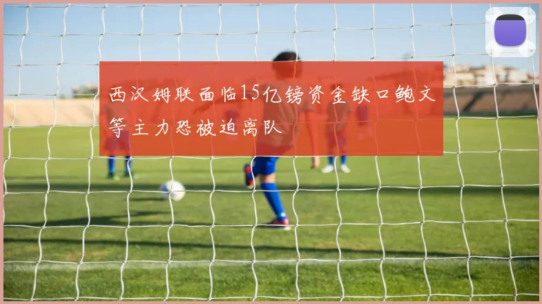 西汉姆联面临15亿镑资金缺口鲍文等主力恐被迫离队