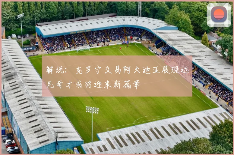 解说：克罗宁交易阿夫迪亚展现远见奇才或将迎来新篇章